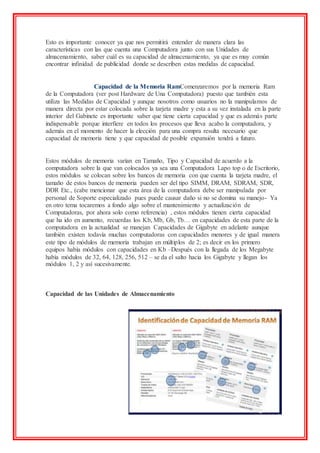 Esto es importante conocer ya que nos permitirá entender de manera clara las
características con las que cuenta una Computadora junto con sus Unidades de
almacenamiento, saber cuál es su capacidad de almacenamiento, ya que es muy común
encontrar infinidad de publicidad donde se describen estas medidas de capacidad.
Capacidad de la Memoria RamComenzaremos por la memoria Ram
de la Computadora (ver post Hardware de Una Computadora) puesto que también esta
utiliza las Medidas de Capacidad y aunque nosotros como usuarios no la manipulamos de
manera directa por estar colocada sobre la tarjeta madre y esta a su vez instalada en la parte
interior del Gabinete es importante saber que tiene cierta capacidad y que es además parte
indispensable porque interfiere en todos los procesos que lleva acabo la computadora, y
además en el momento de hacer la elección para una compra resulta necesario que
capacidad de memoria tiene y que capacidad de posible expansión tendrá a futuro.
Estos módulos de memoria varían en Tamaño, Tipo y Capacidad de acuerdo a la
computadora sobre la que van colocados ya sea una Computadora Lapo top o de Escritorio,
estos módulos se colocan sobre los bancos de memoria con que cuenta la tarjeta madre, el
tamaño de estos bancos de memoria pueden ser del tipo SIMM, DRAM, SDRAM, SDR,
DDR Etc., (cabe mencionar que esta área de la computadora debe ser manipulada por
personal de Soporte especializado pues puede causar daño si no se domina su manejo- Ya
en otro tema tocaremos a fondo algo sobre el mantenimiento y actualización de
Computadoras, por ahora solo como referencia) , estos módulos tienen cierta capacidad
que ha ido en aumento, recuerdas los Kb, Mb, Gb, Tb… en capacidades de esta parte de la
computadora en la actualidad se manejan Capacidades de Gigabyte en adelante aunque
también existen todavía muchas computadoras con capacidades menores y de igual manera
este tipo de módulos de memoria trabajan en múltiplos de 2; es decir en los primero
equipos había módulos con capacidades en Kb –Después con la llegada de los Megabyte
había módulos de 32, 64, 128, 256, 512 – se da el salto hacia los Gigabyte y llegan los
módulos 1, 2 y así sucesivamente.
Capacidad de las Unidades de Almacenamiento
 