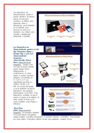Los dispositivos de
almacenamiento donde el
usuario interfiere de manera
directa son una gran
variedad y se utilizan para
almacenar datos e
información con la finalidad
de ser utilizada para
procesos ya sean en el
momento, uso a futuro para
consulta o simplemente
almacenaje y respaldo.
Los Dispositivos de
almacenamiento pueden serdel
tipo Magnético, Óptico y
del tipo chip y estos Son:
Almacenamiento
Magnético
Disco Flexible (Floyd
Disc): Almacenamiento
Magnético. Aunque cada
vez estas en desuso durante
mucho tiempo fueron
indispensables y
evolucionaron en varias
etapas, se podían encontrar
disquetes con medidas de
8”, 5,25 “y 3.5” con
capacidades que iban de
360Kb, 740 Kb, 1.44
Mb con el paso del tiempo
y con la aparición de nuevos
dispositivos han quedado
prácticamente en el olvido. Eran
dispositivos portátiles ya que el
usuario lo inserta en la unidad y lo
retira cuando lo desea se les
conoce también como Floppy o
Diskettes.
Disco Duro
(DD): Almacenamiento
Magnético. Se encuentra instalado
en la parte interna del gabinete
aunque también es posible encontrarlos en modelos Externos o Extraíbles. Está formado
por varios platos. Cada plato cubierto de una capa magnética, requiere de dos
 