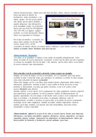 cabezas lectura/escritura, ambas para cada lado del plato, dichas cabezas sostenidas por un
brazo que hacen la función de
localización, todas moviéndose a un
mismo tiempo. Son de acceso mucho
más rápido que los discos flexibles y
pueden almacenar más información;
en la actualidad existen en el mercado
discos que van desde los 80 Gigabytes
160, 250, 500 y en algunos equipos
recientes ya se han incorporado Discos
Duros con capacidad en Terabytes.
Por el tipo de interface o conexión, los
discos duros pueden ser del tipo IDE
(ATA), Serial ATA y SCSI,
conectados de manera directa a la tarjeta madre o utilizarse como medios externos, de igual
manera en tamaño menor diseñados para para Lap top.
Almacenamiento Magnético.
Las cintas en la actualidad se utilizan como medio de respaldo principalmente. Estas
tienen un medio de acceso únicamente secuencial, es decir que los datos que ahí se guardan
se colocan un enseguida del otro de inicio a fin; mientras que los disco duros en un medio
de acceso aleatorio (más directamente).
Para entender esto de secuencial y aleatorio vamos a poner un ejemplo:
Imagina un Casete de música en este se encuentran 10 o 12 canciones pero solo quiero
escuchar la pista 3, para ello tengo que reproducir la 2 primeras o avanzar la cinta, porque
estas están colocadas de manera secuencial.
Ahora bien imagina un Cd o un Disco duro donde tenemos almacenada dicha música y
únicamente quisiéramos escuchar la pista 3; aquí cambia la forma de acceso ya que
podemos ir directamente a la pista que quiero escuchar, a esto se le conoce como
acceso Aleatorio (mas directo).
Durante muchos y en los inicios de la computación las cintas magnéticas tuvieron papel de
gran importancia pues resultaron ser de los primeros medios de almacenamiento de
grandes capacidades. En este tiempo se han hecho varios avances en la composición de la
cinta, la envoltura, y la densidad de los datos. La principal diferencia entre el
almacenamiento en cintas y en discos es que la cinta es un medio de acceso secuenciarla
tecnología de las cintas magnéticas también ha tenido cambios importantes desde la
anchura de la cinta, tamaños y la mayoría han sido desarrollados para tener menor
encapsulado o mayor capacidad.
Almacenamiento ópticoCon el paso de los años se crearon nuevas formas para almacenar
información y de dichas necesidades surgieron alternativas nuevas; dispositivos con mayor
capacidad, mejores ventajas. Aparecieron los dispositivos de almacenamiento óptico que
hacen posible la Grabación y localización precisa mediante rayos laser.
 