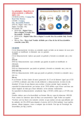 Los principales dispositivos de
almacenamiento y utilización
óptico son:
CD ROM (CD R).- Compaq Disc
Read Only Memory
CD RW.- Compaq
Disc Recordable-Writable
DVD R.- Digital Vídeo Disc o
Digital Versátiles Disc
Recordable Olí
 DVD RW.- Digital Vídeo
Disc o Digital Versatile Disc
Recordable –Writable
 DVD R DL.- Digital Vídeo Disc o Digital Versatile Disc Recordable Only Double
Layer
 Blu-ray Disc.- Rayo Azul Nombre definido por el haz de luz del laser(también
conocido como BD)
CD-ROM
Cd de Almacenamiento de datos, su contenido puede ser leído un sin numero de veces pero
no puede ser modificado ni eliminado una vez grabado
.CD RW
Cd de Almacenamiento ópticos que puede ser grabado y borrado su contenido una y otra
vez.
DVD-R
DVD de Almacenamiento cuyo contenido que guarda no puede ser modificado ni
eliminado.
DVD RW
DVD de Almacenamiento que puede ser grabado y borrado su contenido una y otra vez.
DVD RW DL
DVD de Almacenamiento doble capa que puede ser grabado y borrado su contenido una y
otra vez .
Blu-ray
Es un formato de disco óptico de nueva generación de 12 cm de diámetro (igual que el CD
y el DVD) es utilizado para vídeo de alta definición y almacenamiento de datos de alta
densidad. El Laser de que dispone para escritura y lectura permite lograr aumentar la
capacidad de almacenamiento por encima de los DVD debido a que el laser azul tiene una
menor longitud de onda que el laser utilizados en los sistemas tradicionales
Su capacidad de almacenamiento actualmente llega a 50 GB a doble capa y a 25 GB a una
capa.
Estudios indican que se ha desarrollado un formato Blu-ray capaz de almacenar 400 GB.
Nota: existen los anteriores tipos de Disco con características Light Scribe (en español
“Escritura por Luz láser) esta variación consiste en que cuentan con una capa utilizada por
las unidades de CD o DVD para etiquetar el anverso del Cd o Dvd mediante Laser (grabar,
plasmar, dibujar imágenes, textos o cualquier tipo de diseño. Este tipo de Tecnología fue
desarrollada por Hp y LiteOn.
 