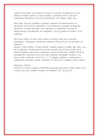 a partir de microchips con entradas de memoria. La memoria es almacenada en esas
entradas de manera aleatoria, de ahí su nombre. La memoria RAM es uno de los
componentes informáticos que más ha evolucionado en los últimos veinte años.
Disco Duro: Son en la actualidad el principal subsistema de almacenamiento de
información en los sistemas informáticos. Es un dispositivo encargado de almacenar
información de forma persistente en un ordenador, es considerado el sistema de
almacenamiento más importante del computador y en él se guardan los archivos de los
programas.
Disco duro externo: los discos duros externos son discos duros que se conectan
externamente al ordenador, normalmente mediante USB, por lo que son más fáciles de
transportar.
Disquete o Disco flexible: Un disco flexible o también disquete (en inglés flipe disk), es un
tipo de dispositivo de almacenamiento de datos formado por una pieza circular de un
material magnético que permite la grabación y lectura de datos, fino y flexible (de ahí su
denominación) encerrado en una carcasa fina cuadrada o rectangular de plástico. Los
discos, usados usualmente son los de 3 ½ o 5 ¼ pulgadas, utilizados en ordenadores o
computadoras personales, aunque actualmente los discos de 5 ¼ pulgadas están en desuso.
Dispositivos Ópticos
El CD-R: es un disco compacto de 650 MB de capacidad que puede ser leído cuantas veces
se desee, pero cuyo contenido no puede ser modificado una vez que ya ha
 