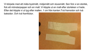 Vi började med att mäta bystmått, midjemått och stussmått. Sen fick vi en storlek,
fick ett mönsterpapper och en mall. Vi klippte ut en mall efter storleken vi hade.
Efter det klippte vi ut tyg efter mallen. 1 cm från kanten.Två framsidor och två
baksidor. Ovh två framfickor.
 