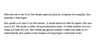Efter det vek vi ner 4 cm från längst uppe på byxorna. Avigsida mot avigsida. Sen
tvärnåla vi ihop tygen.
Sen sydde vi en söm 3 cm från kanten. Vi skulle lämna en liten bit öppen. Den ska
vara 2 cm. Där skulle vi sätta i ett gummiband/en resår. Vi mätte resåren runt min
midja och lade till 2 cm. Sen trädde jag igenom resåren i hålet med hjälp av en
säkerhetsnål. Sen sydde vi fast resåren och öppningen vi lämnade innan.
 