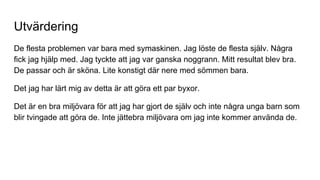 Utvärdering
De flesta problemen var bara med symaskinen. Jag löste de flesta själv. Några
fick jag hjälp med. Jag tyckte att jag var ganska noggrann. Mitt resultat blev bra.
De passar och är sköna. Lite konstigt där nere med sömmen bara.
Det jag har lärt mig av detta är att göra ett par byxor.
Det är en bra miljövara för att jag har gjort de själv och inte några unga barn som
blir tvingade att göra de. Inte jättebra miljövara om jag inte kommer använda de.
 
