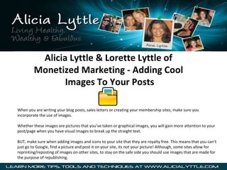Alicia Lyttle & Lorette Lyttle of
         Monetized Marketing - Adding Cool
                Images To Your Posts

When you are writing your blog posts, sales letters or creating your membership sites, make sure you
incorporate the use of images.

Whether these images are pictures that you’ve taken or graphical images, you will gain more attention to your
post/page when you have visual images to break up the straight text.

BUT, make sure when adding images and icons to your site that they are royalty free. This means that you can’t
just go to Google, find a picture and post it on your site, its not your picture! Although, some sites allow for
reprinting/reposting of images on other sites, to stay on the safe side you should use images that are made for
the purpose of republishing.
 