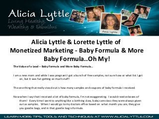 Alicia Lyttle & Lorette Lyttle of
Monetized Marketing - Baby Formula & More
Baby Formula..Oh My!
The Value of a Lead – Baby Formula and More Baby Formula…
I am a new mom and while I was pregnant I got a bunch of free samples, not sure how or what list I got
on, but it was fun getting so much stuff!
The one thing that really stood out is how many samples and coupons of baby formula I received.
Now when I say that I received a lot of baby formula, I’m not exaggerating. I would receive boxes of
them! Every time I went to anything like a birthing class, baby care class they were always given
out as samples. When I would go to my doctors office based on what month you are, they give
you goodie bags, and in that goodie bag is formula.

 