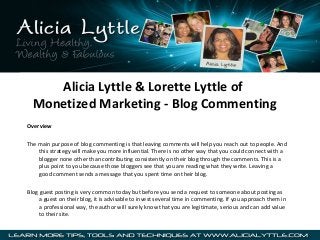 Alicia Lyttle & Lorette Lyttle of
Monetized Marketing - Blog Commenting
Overview
The main purpose of blog commenting is that leaving comments will help you reach out to people. And
this strategy will make you more influential. There is no other way that you could connect with a
blogger none other than contributing consistently on their blog through the comments. This is a
plus point to you because those bloggers see that you are reading what they write. Leaving a
good comment sends a message that you spent time on their blog.
Blog guest posting is very common today but before you send a request to someone about posting as
a guest on their blog, it is advisable to invest several time in commenting. If you approach them in
a professional way, the author will surely know that you are legitimate, serious and can add value
to their site.

 