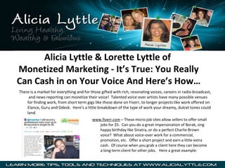 Alicia Lyttle & Lorette Lyttle of
Monetized Marketing - It’s True: You Really
Can Cash in on Your Voice And Here’s How…
There is a market for everything and for those gifted with rich, resonating voices, careers in radio broadcast, 
     and news reporting can monetize their voice!  Talented voice over artists have many possible venues 
    for finding work, from short term gigs like those done on Fiverr, to longer projects like work offered on 
    Elance, Guru and Odesk.  Here’s a little breakdown of the type of work your dreamy, dulcet tones could 
    land.
                                          www.fiverr.com – These micro-job sites allow sellers to offer small 
                                             jobs for $5.  Can you do a great impersonation of Borak, sing 
                                             happy birthday like Sinatra, or do a perfect Charlie Brown 
                                             voice?  What about voice-over work for a commercial, 
                                             promotion, etc.  Offer a short project and earn a little extra 
                                             cash.  Of course when you grab a client here they can become 
                                             a long term client for other jobs.   Here a great example:
 
