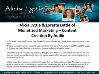 Alicia Lyttle & Lorette Lyttle of
               Monetized Marketing – Content
                      Creation By Audio
In this week’s episode of Turning Your Knowledge Into Profits we are talking about creating content using
audio.
Ongoing content creation is critical for success in the online world. Not only can it build the road for people
to find you but it can also help to keep them engaged and coming back for more.

One of the quickest way to create content is through audio. Most of us have a lot of content in our heads.
 And we know if we could just get it out in the easiest way possible, we would have some great content to
share with the world!

All you would do is record your content with audio then get that audio transcribed. Then you have a whole
world of opportunities to do with that content from converting it into: articles, blog posts, products, free
reports, ebooks, workbooks and more! The audio can also be used as: an audio ebook, podcast, etc.
 