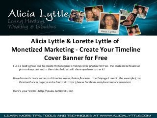 Alicia Lyttle & Lorette Lyttle of
Monetized Marketing - Create Your Timeline
Cover Banner for Free
I use a really great tool to create my facebook timeline cover photos for free. the tool can be found at
picmonkey.com and in the video below I will show you how to use it!
Have fun and create some cool timeline cover photos/banners. the fanpage I used in the example ( my
Ovarian Cancer page ) can be found at: https://www.facebook.com/ovariancancersurvivor
Here’s your VIDEO - http://youtu.be/BpvCf1jtBvI

 