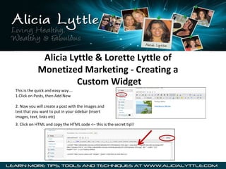 Alicia Lyttle & Lorette Lyttle of
            Monetized Marketing - Creating a
                      Custom Widget
This is the quick and easy way….
1.Click on Posts, then Add New

2. Now you will create a post with the images and
text that you want to put in your sidebar (insert
images, text, links etc)
3. Click on HTML and copy the HTML code <– this is the secret tip!!
 