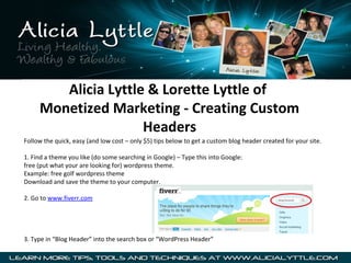 Alicia Lyttle & Lorette Lyttle of
     Monetized Marketing - Creating Custom
                     Headers
Follow the quick, easy (and low cost – only $5) tips below to get a custom blog header created for your site.

1. Find a theme you like (do some searching in Google) – Type this into Google:
free (put what your are looking for) wordpress theme.
Example: free golf wordpress theme
Download and save the theme to your computer.

2. Go to www.fiverr.com




3. Type in “Blog Header” into the search box or “WordPress Header”
 