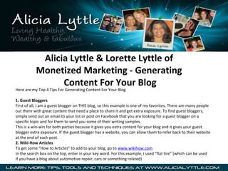 Alicia Lyttle & Lorette Lyttle of
           Monetized Marketing - Generating
                 Content For Your Blog
Here are my Top 4 Tips For Generating Content For Your Blog

1. Guest Bloggers
First of all, I am a guest blogger on THIS blog, so this example is one of my favorites. There are many people
out there with great content that need a place to share it and get extra exposure. To find guest bloggers,
simply send out an email to your list or post on Facebook that you are looking for a guest blogger on a
specific topic and for them to send you some of their writing samples.
This is a win-win for both parties because it gives you extra content for your blog and it gives your guest
blogger extra exposure. If the guest blogger has a website, you can allow them to refer back to their website
at the end of each post.
2. Wiki-How Articles
To get some “How to Articles” to add to your blog, go to www.wikihow.com
In the search box on the top, enter in your key word. For this example, I used “flat tire” (which can be used
if you have a blog about automotive repair, cars or something related)
 