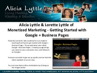 Alicia Lyttle & Lorette Lyttle of
Monetized Marketing - Getting Started with
Google + Business Pages
Recently Lorette & I did a webinar for our students
teaching them how to get started with Google +
Business Pages. The presentation was called:
Google + Business Pages ; Creating a page brings
you closer to your customers, fans, and followers
on Google+.
Everyone was able to get set up quickly and we have the
slides available or you to view.
You can view them online at slideshare by clicking on
the images below:

 