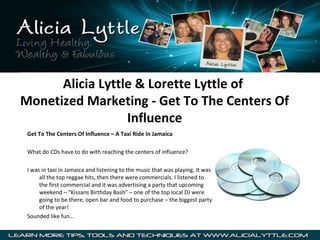 Alicia Lyttle & Lorette Lyttle of
Monetized Marketing - Get To The Centers Of
Influence
Get To The Centers Of Influence – A Taxi Ride In Jamaica
What do CDs have to do with reaching the centers of influence?
I was in taxi in Jamaica and listening to the music that was playing. It was
all the top reggae hits, then there were commercials. I listened to
the first commercial and it was advertising a party that upcoming
weekend – “Kissans Birthday Bash” – one of the top local DJ were
going to be there, open bar and food to purchase – the biggest party
of the year!
Sounded like fun…

 