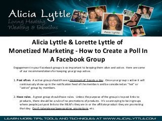 Alicia Lyttle & Lorette Lyttle of
Monetized Marketing - How to Create a Poll In
A Facebook Group
Engagement in your Facebook groups is so important to keeping them alive and active. Here are some
of our recommendations for keeping your group active.
1. Post often. A active group should have a minimum of 3 posts a day. Once your group s active it will
continuously show up in the notification feed of the members and be considered an “hot” or
“active” group by members.
2. Have rules. A great group should have rules. Unless the purpose of the group is to post links to
products, there should be a rule of no promotions of products. It’s so annoying to be in groups
where people just post links to the MLM’s they are in or the affiliate product they are promoting
that day. Don’t tolerate garbage posting, promotions, etc.

 