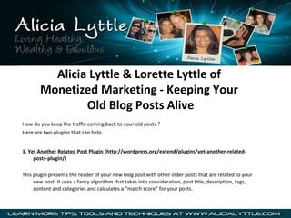 Alicia Lyttle & Lorette Lyttle of
       Monetized Marketing - Keeping Your
               Old Blog Posts Alive
How do you keep the traffic coming back to your old posts ?
Here are two plugins that can help.


1. Yet Another Related Post Plugin (http://wordpress.org/extend/plugins/yet-another-related-
     posts-plugin/)

This plugin presents the reader of your new blog post with other older posts that are related to your
     new post. It uses a fancy algorithm that takes into consideration, post title, description, tags,
     content and categories and calculates a “match score” for your posts.
 