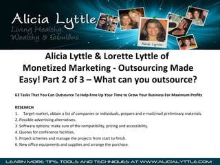 Alicia Lyttle & Lorette Lyttle of
   Monetized Marketing - Outsourcing Made
  Easy! Part 2 of 3 – What can you outsource?
63 Tasks That You Can Outsource To Help Free Up Your Time to Grow Your Business For Maximum Profits

RESEARCH
1. Target market, obtain a list of companies or individuals, prepare and e-mail/mail preliminary materials.
2. Possible advertising alternatives.
3. Software options: make sure of the compatibility, pricing and accessibility.
4. Quotes for conference facilities.
5. Project schemes and manage the projects from start to finish.
6. New office equipments and supplies and arrange the purchase.
 