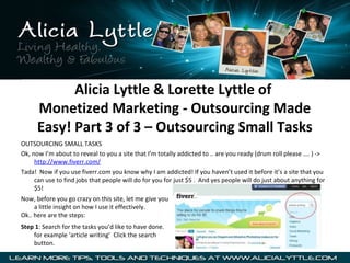 Alicia Lyttle & Lorette Lyttle of
      Monetized Marketing - Outsourcing Made
      Easy! Part 3 of 3 – Outsourcing Small Tasks
OUTSOURCING SMALL TASKS
Ok, now I’m about to reveal to you a site that I’m totally addicted to .. are you ready (drum roll please …. ) ->
     http://www.fiverr.com/
Tada! Now if you use fiverr.com you know why I am addicted! If you haven’t used it before it’s a site that you
     can use to find jobs that people will do for you for just $5 . And yes people will do just about anything for
     $5!
Now, before you go crazy on this site, let me give you
     a little insight on how I use it effectively.
Ok.. here are the steps:
Step 1: Search for the tasks you’d like to have done.
    for example ‘article writing’ Click the search
    button.
 