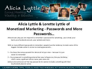 Alicia Lyttle & Lorette Lyttle of
Monetized Marketing - Passwords and More
Passwords…
Almost every day you are required to remember a password for something…your email, your
bank, your facebook account, your website and more.
With so many different passwords to remember, people have the tendency to make some of the
biggest mistakes when it comes to creating passwords…
1 – You have the same password for almost all of your sites – because it is just
easier to remember
2 – Your password is something personal but easy to figure out, like your birthday,
child’s name, significant others name, pets name etc
(did you know that one of the top passwords for women includes something with their
boyfriend/husbands name)

 