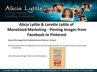 Alicia Lyttle & Lorette Lyttle of
Monetized Marketing - Pinning Images from
          Facebook to Pinterest
How to Pin Images from Facebook to your Pinterest Account

Now, you know that in Facebook you can’t pin the images directly. So,’ Im gonna show you how to get
   around that.



Let's pick a great image. Here's my favorite quote…
 