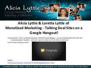 Alicia Lyttle & Lorette Lyttle of
Monetized Marketing - Talking Deal Sites on a
Google Hangout!
Hey everyone – here’s a special interview I did with David Sprague… we were talking deal sites stuff and
it was amazing! I loved it… and now I want to make sure I can share it with you!
Let me know what you think!

VIDEO:
http://www.youtube.com/watch?v=ZGlzPCXgGpI&feature=share

 