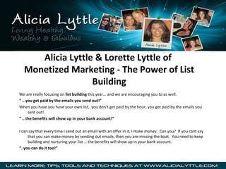Alicia Lyttle & Lorette Lyttle of
Monetized Marketing - The Power of List
Building
We are really focusing on list building this year… and we are encouraging you to as well.
” .. you get paid by the emails you send out!”
When you have you have your own list, you don’t get paid by the hour, you get paid by the emails you
sent out!
” .. the benefits will show up in your bank account!”
I can say that every time I send out an email with an offer in it, I make money. Can you? If you cant say
that you can make money by sending out emails, then you are missing the boat. You need to keep
building and nurturing your list … the benefits will show up in your bank account.
“..you can do it too!”

 