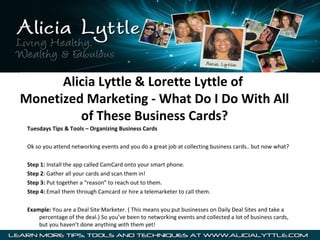 Alicia Lyttle & Lorette Lyttle of
Monetized Marketing - What Do I Do With All
of These Business Cards?
Tuesdays Tips & Tools – Organizing Business Cards
Ok so you attend networking events and you do a great job at collecting business cards.. but now what?
Step 1: Install the app called CamCard onto your smart phone.
Step 2: Gather all your cards and scan them in!
Step 3: Put together a “reason” to reach out to them.
Step 4: Email them through Camcard or hire a telemarketer to call them.
Example: You are a Deal Site Marketer. ( This means you put businesses on Daily Deal Sites and take a
percentage of the deal.) So you’ve been to networking events and collected a lot of business cards,
but you haven’t done anything with them yet!

 