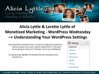 Alicia Lyttle & Lorette Lyttle of
Monetized Marketing - WordPress Wednesday
–> Understanding Your WordPress Settings
Every WordPress Dashboard has a variety of configuration options to
help set up your site to your specific requirements. In this post
we are going to review, the “Settings” area in your Dashboard.
I am going to go highlight the settings that you should pay close
attention to…
 
