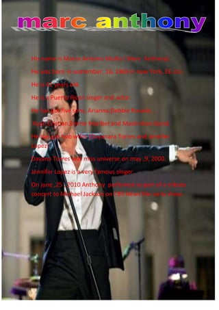 -1022985-1052195                                                                                                                                                                                                                              <br />   <br />His name is Marco Antonio Muñiz ( Marc  Anthony). <br />He was born in september, 16, 1969 in new York, EE.UU. <br />He is 41 years old.<br />He is a Puerto Rican singer and actor.<br />He has got five sons, Arianna,Debbie Rosado ,<br /> Ryan,Cristian,Emme Maribel and Maximilian David.<br />He has got two wifes (Dayanara Torres and Jennifer Lopez) <br />Dayana Torres was miss universe on may ,9, 2000.<br />Jennifer Lopez is a very famous singer.  <br />On june ,25 , 2010 Anthony  perfomed as part of a tribute concert to Michael Jackson on CBS News’the early show.<br />.<br />