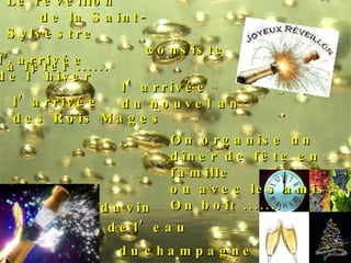 Le réveillon de la Saint-Sylvestre consiste à fêter ...... l’arrivée  de l’hiver l’arrivée  des Rois Mages l’arrivée  du nouvel an On organise un  dîner de fête en famille  ou avec les amis. On boit ....... de   l’eau du   champagne du   vin 