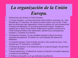 La organización de la Unión Europa. Instituciones que forman la Unión Europea.  1.Consejo Europeo: se toman decisiones sobre política, economía, etc...Esta formado por 27 miembros. Se reúnen al menos cuatro veces al año. Votan para las decisiones más importantes, tienen un número de votos proporcional al número de habitantes. El secretario general del consejo  Europeo es español que se llama Javier Solana. Representa la política exterior de la  Unión Europea.Poderes más importantes: aprobar leyes, prosupuestos, acuerdos y coordinar la economía. 2.Parlamento Europeo: Es una asamblea legislativa (hacer las leyes). Aprueban presupuestos. El número de votos depende del número de habitantes. 3.Comisión Europea: Tiene al poder ejecutivo, lleva acabo las leyes,. Esta formado por 27 comisarios, o miembros. 4.Tribunal de justicia: es la institución que se ocupa de juzgar a las personas y esta por 27 países. 5.Otras instituciones: el tribunal de cuentas su función es recaudar impuestos y sucede en Luxemburgo. 6. Defensor del pueblo: es el que defiende ala población. 
