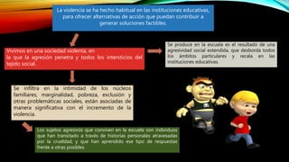 La violencia se ha hecho habitual en las instituciones educativas,
para ofrecer alternativas de acción que puedan contribuir a
generar soluciones factibles.
Vivimos en una sociedad violenta, en
la que la agresión penetra y todos los intersticios del
tejido social.
Se produce en la escuela es el resultado de una
agresividad social extendida, que desborda todos
los ámbitos particulares y recala en las
instituciones educativas.
Se infiltra en la intimidad de los núcleos
familiares, marginalidad, pobreza, exclusión y
otras problemáticas sociales, están asociadas de
manera significativa con el incremento de la
violencia.
Los sujetos agresivos que conviven en la escuela son individuos
que han transitado a través de historias personales atravesadas
por la crueldad, y que han aprendido ese tipo de respuestas
frente a otras posibles.
 