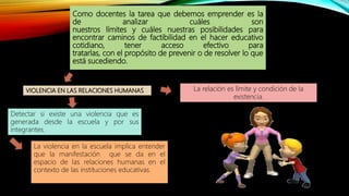 Como docentes la tarea que debemos emprender es la
de analizar cuáles son
nuestros límites y cuáles nuestras posibilidades para
encontrar caminos de factibilidad en el hacer educativo
cotidiano, tener acceso efectivo para
tratarlas, con el propósito de prevenir o de resolver lo que
está sucediendo.
Detectar si existe una violencia que es
generada desde la escuela y por sus
integrantes.
VIOLENCIA EN LAS RELACIONES HUMANAS
La violencia en la escuela implica entender
que la manifestación que se da en el
espacio de las relaciones humanas en el
contexto de las instituciones educativas.
La relación es límite y condición de la
existencia.
 