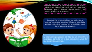 Aunque quizás no se haya deseado lastimar al otro,
pero si esa persona se sintió afectada, tiene que
evaluarse que la agresión estuvo implícita, de
alguna manera, en la intención
La educación es, ante todo, un encuentro entre
personas semejantes antes que diferentes e igualadas,
en nuestra dignidad humana, por esas diferencias de
las que nadie está exento.
La interacción pedagógica se trata de un encuentro de
aprendizaje conjunto, en el que aprendemos unos de y
con otros recíprocamente.
 