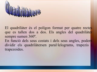 El quadrilàter és el polígon format per quatre rectes que es tallen dos a dos. Els angles del quadrilàter sempre sumen 360º.  En funció dels seus costats i dels seus angles, podem dividir els quadrilàtersen paral·lelograms, trapezis i trapezoides. Quadrilàters 