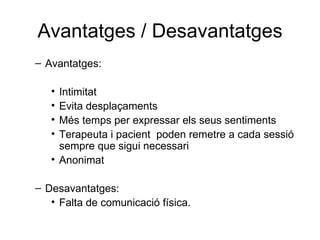Avantatges / Desavantatges Avantatges: Intimitat Evita desplaçaments Més temps per expressar els seus sentiments Terapeuta i pacient  poden remetre a cada sessió sempre que sigui necessari Anonimat  Desavantatges: Falta de comunicació física. 