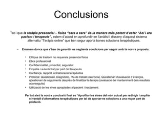 Conclusions Tot i que  la teràpia presencial – física “cara a cara” és la manera més potent d’estar “Ací i ara pacient / terapeuta”,  estem d’acord en aprofundir en l’anàlisi i disseny d’aquest sistema alternatiu “Teràpia online” que ben segur aporta bones solucions terapèutiques. Entenem doncs que s’han de garantir les següents condicions per seguir amb la nostra proposta: El tipus de trastorn no requereix presencia física Ètica professional Confidencialitat, privacitat, seguretat Empatia i autenticitat per part del terapeuta Confiança, rapport, col·laboració terapèutica Protocol: Qüestionari, Diagnòstic, Pla de treball (exercicis), Qüestionari d’avaluació d’avanços, qüestionari de seguiments després de finalitzar la teràpia (avaluació del manteniment dels resultats aconseguits) Utilització de les eines apropiades al pacient i tractament. Per tot això la nostra conclusió final es “Aprofitar les eines del món actual per redirigir i ampliar el ventall d’alternatives terapèutiques per tal de aportar-ne solucions a una major part de població. 