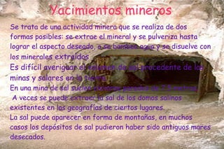 Yacimientos mineros
Se trata de una actividad minera que se realiza de dos
formas posibles: se extrae el mineral y se pulveriza hasta
lograr el aspecto deseado, o se bombea agua y se disuelve con
los minerales extraídos
Es difícil averiguar el volumen de sal procedente de las
minas y salares en la tierra.
En una mina de sal suelen elevarse paredes de 7,5 metros.
A veces se puede extraer la sal de los domos salinos
existentes en las geografías de ciertos lugares.
La sal puede aparecer en forma de montañas, en muchos
casos los depósitos de sal pudieron haber sido antiguos mares
desecados.
 