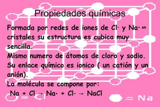 Propiedades químicas
Formada por redes de iones de Cl– y Na+ en
cristales su estructura es cubica muy
sencilla.
Mismo numero de átomos de cloro y sodio.
Su enlace químico es ionico ( un catión y un
anión).
La molécula se compone por:
Na + Cl → Na+ + Cl− → NaCl
 