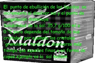 El punto de ebullición de los líquidos se
incrementa al disolver sal y el punto de
congelación disminuye
Solubilidad de la sal: 35,7 g/100 ml a
0 °C pero depende del tamaño de sus
cristales. por ejemplo los cristales
'granulares' tardan en disolverse más
tiempo que aquellos finos o en forma de
copos ejemplo es la sal maldon.
 