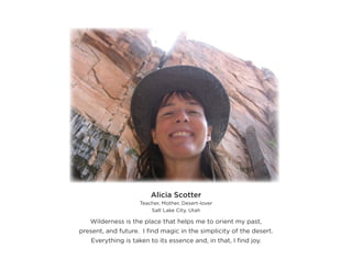 Alicia Scotter
                     Teacher, Mother, Desert-lover
                         Salt Lake City, Utah

   Wilderness is the place that helps me to orient my past,
present, and future. I find magic in the simplicity of the desert.
    Everything is taken to its essence and, in that, I find joy.
 