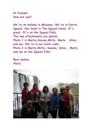 Hi friends!
How are you?

We´re on holiday in Misiones. We´re in Puerto
Iguazú. Our hotel is The Iguazú Hotel. It´s
great. It´s on the Iguazú Falls.
The two attachments are photos.
Photo 1 is Marta,Susana,Mirta, María , Silvia ,
and me. We´re in our hotel room.
Photo 2 is Marta,Mirta, Susana, Silvia , María
and me at the Iguazú Falls.

Best wishes,
Alicia.
 