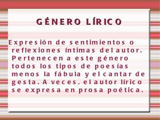 G É N E R O L ÍR IC O

E x p r e s ió n d e s e n t im ie n t o s o
 r e f le x io n e s ín t im a s d e l a u t o r .
 P e rte ne c e n a e s te g é ne ro
 t o d o s lo s t ip o s d e p o e s ía s
 m e n o s la f á b u la y e l c a n t a r d e
 g e s t a . A v e c e s , e l a u t o r lír ic o
 s e e x p r e s a e n p r o s a p o é t ic a .
 