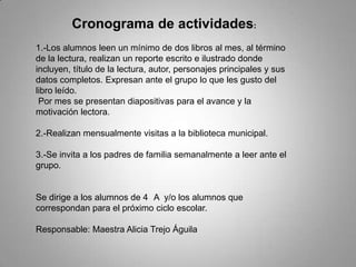 Cronograma de actividades:
1.-Los alumnos leen un mínimo de dos libros al mes, al término
de la lectura, realizan un reporte escrito e ilustrado donde
incluyen, título de la lectura, autor, personajes principales y sus
datos completos. Expresan ante el grupo lo que les gusto del
libro leído.
Por mes se presentan diapositivas para el avance y la
motivación lectora.
2.-Realizan mensualmente visitas a la biblioteca municipal.
3.-Se invita a los padres de familia semanalmente a leer ante el
grupo.
Se dirige a los alumnos de 4 A y/o los alumnos que
correspondan para el próximo ciclo escolar.
Responsable: Maestra Alicia Trejo Águila
 