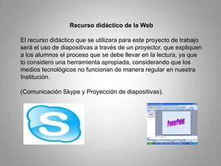 Recurso didáctico de la Web
El recurso didáctico que se utilizara para este proyecto de trabajo
será el uso de diapositivas a través de un proyector, que expliquen
a los alumnos el proceso que se debe llevar en la lectura, ya que
lo considero una herramienta apropiada, considerando que los
medios tecnológicos no funcionan de manera regular en nuestra
Institución.
(Comunicación Skype y Proyección de diapositivas).
 
