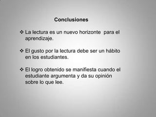 Conclusiones
 La lectura es un nuevo horizonte para el
aprendizaje.
 El gusto por la lectura debe ser un hábito
en los estudiantes.
 El logro obtenido se manifiesta cuando el
estudiante argumenta y da su opinión
sobre lo que lee.
 