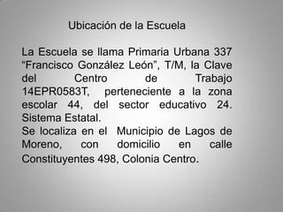 Ubicación de la Escuela
La Escuela se llama Primaria Urbana 337
“Francisco González León”, T/M, la Clave
del Centro de Trabajo
14EPR0583T, perteneciente a la zona
escolar 44, del sector educativo 24.
Sistema Estatal.
Se localiza en el Municipio de Lagos de
Moreno, con domicilio en calle
Constituyentes 498, Colonia Centro.
 