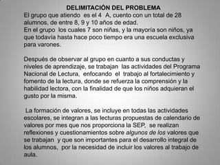 DELIMITACIÓN DEL PROBLEMA
El grupo que atiendo es el 4 A, cuento con un total de 28
alumnos, de entre 8, 9 y 10 años de edad.
En el grupo los cuales 7 son niñas, y la mayoría son niños, ya
que todavía hasta hace poco tiempo era una escuela exclusiva
para varones.
Después de observar al grupo en cuanto a sus conductas y
niveles de aprendizaje, se trabajan las actividades del Programa
Nacional de Lectura, enfocando el trabajo al fortalecimiento y
fomento de la lectura, donde se refuerza la comprensión y la
habilidad lectora, con la finalidad de que los niños adquieran el
gusto por la misma.
La formación de valores, se incluye en todas las actividades
escolares, se integran a las lecturas propuestas de calendario de
valores por mes que nos proporciona la SEP, se realizan
reflexiones y cuestionamientos sobre algunos de los valores que
se trabajan y que son importantes para el desarrollo integral de
los alumnos, por la necesidad de incluir los valores al trabajo de
aula.
 