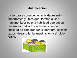 Justificación.
La lectura es una de las actividades más
importantes y útiles que forman al ser
humano. Leer es una habilidad que deben
desarrollar todos los individuos con la
finalidad de comprender la literatura, escribir
textos, desarrollar la imaginación y el juicio
crítico.
 